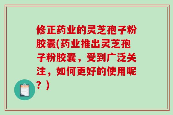 修正药业的灵芝孢子粉胶囊(药业推出灵芝孢子粉胶囊，受到广泛关注，如何更好的使用呢？)
