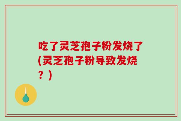 吃了灵芝孢子粉发烧了(灵芝孢子粉导致发烧？)