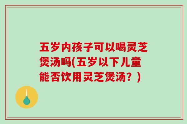 五岁内孩子可以喝灵芝煲汤吗(五岁以下儿童能否饮用灵芝煲汤？)