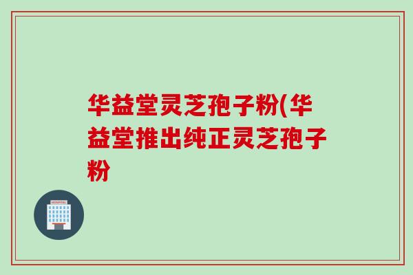 华益堂灵芝孢子粉(华益堂推出纯正灵芝孢子粉