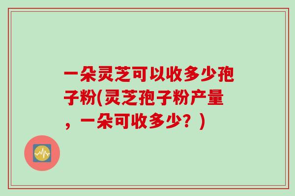 一朵灵芝可以收多少孢子粉(灵芝孢子粉产量，一朵可收多少？)
