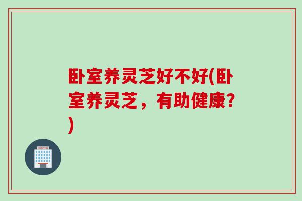 卧室养灵芝好不好(卧室养灵芝，有助健康？)