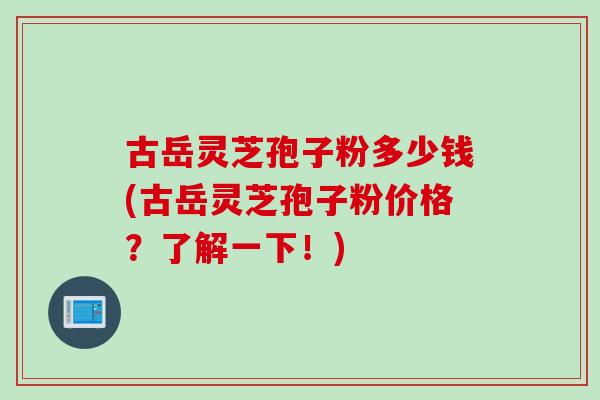 古岳灵芝孢子粉多少钱(古岳灵芝孢子粉价格？了解一下！)