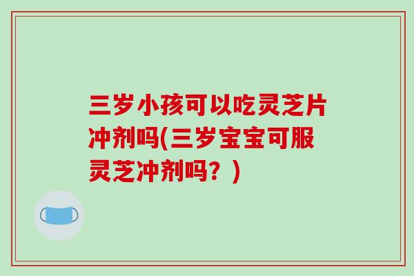三岁小孩可以吃灵芝片冲剂吗(三岁宝宝可服灵芝冲剂吗？)