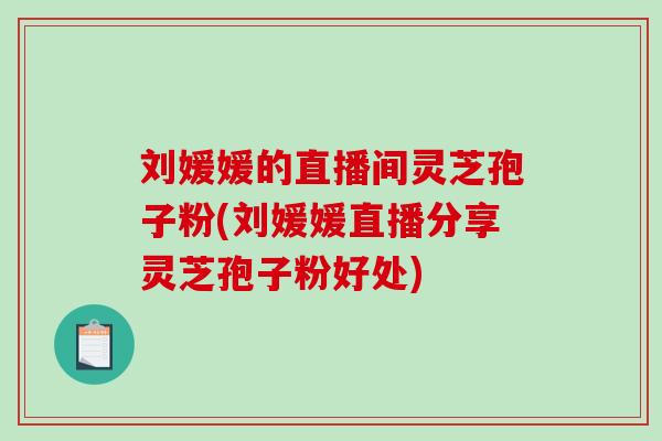 刘媛媛的直播间灵芝孢子粉(刘媛媛直播分享灵芝孢子粉好处) 刘媛媛的直播间灵芝孢子粉(刘媛媛直播分享灵芝孢子粉好处)