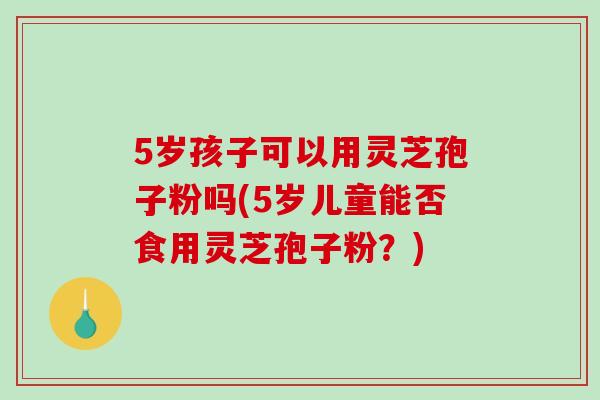 5岁孩子可以用灵芝孢子粉吗(5岁儿童能否食用灵芝孢子粉？)