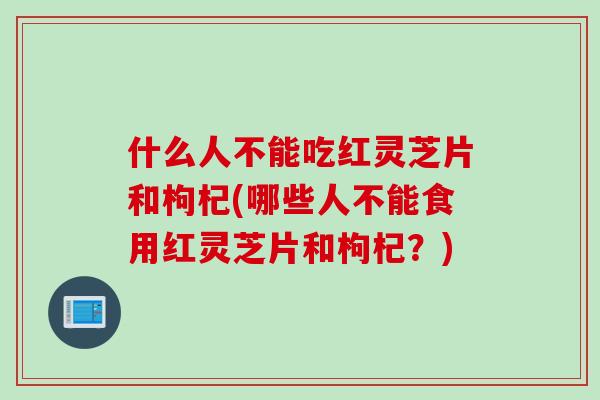 什么人不能吃红灵芝片和枸杞(哪些人不能食用红灵芝片和枸杞？)