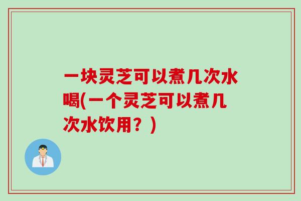 一块灵芝可以煮几次水喝(一个灵芝可以煮几次水饮用？)