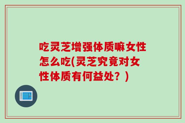 吃灵芝增强体质嘛女性怎么吃(灵芝究竟对女性体质有何益处？)