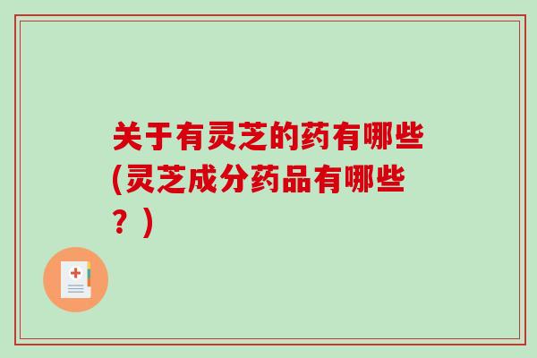 关于有灵芝的药有哪些(灵芝成分药品有哪些？)