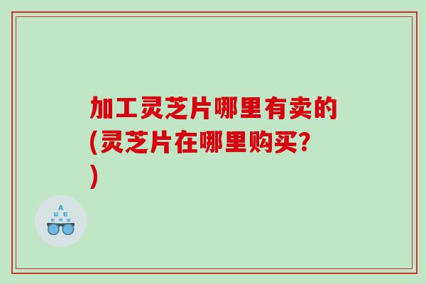 加工灵芝片哪里有卖的(灵芝片在哪里购买？)
