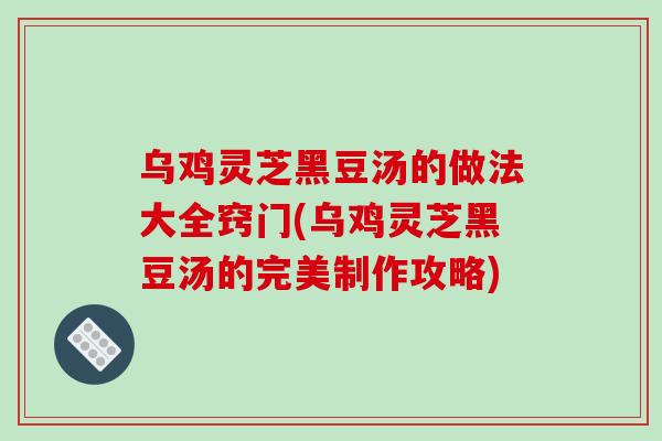 乌鸡灵芝黑豆汤的做法大全窍门(乌鸡灵芝黑豆汤的完美制作攻略)