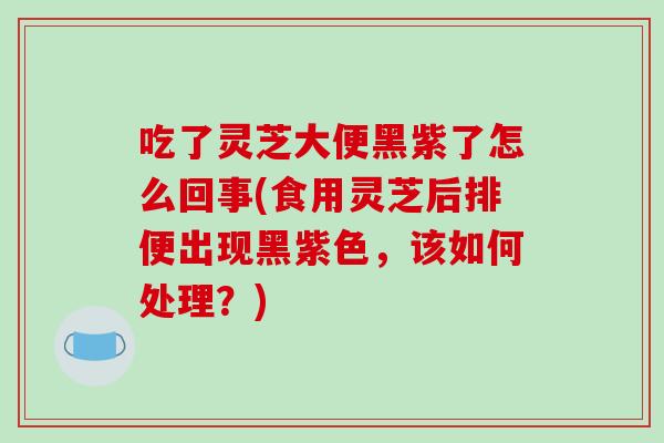 吃了灵芝大便黑紫了怎么回事(食用灵芝后排便出现黑紫色，该如何处理？)
