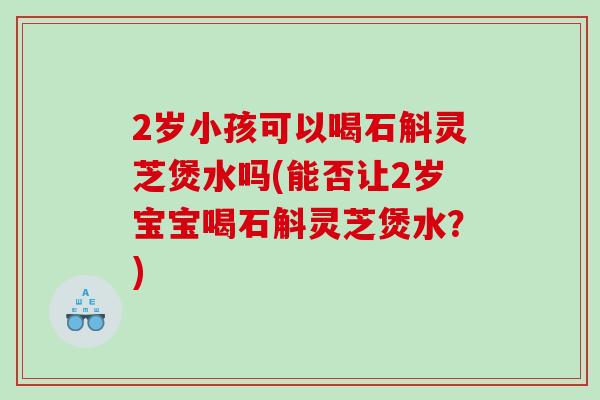 2岁小孩可以喝石斛灵芝煲水吗(能否让2岁宝宝喝石斛灵芝煲水？)