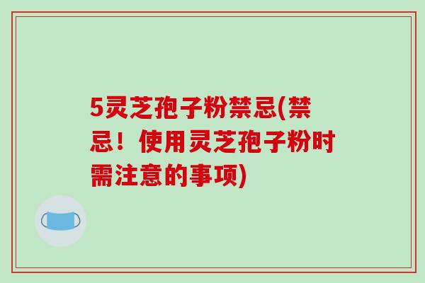 5灵芝孢子粉禁忌(禁忌！使用灵芝孢子粉时需注意的事项)