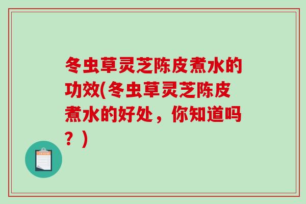 冬虫草灵芝陈皮煮水的功效(冬虫草灵芝陈皮煮水的好处，你知道吗？)