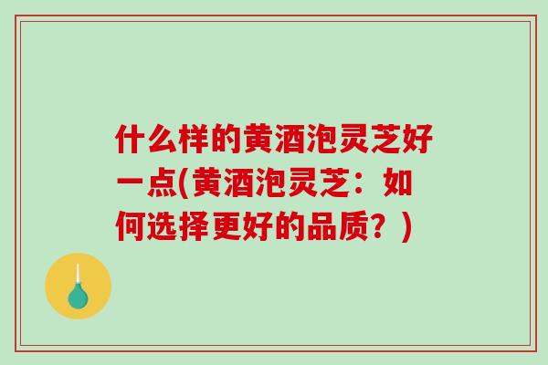 什么样的黄酒泡灵芝好一点(黄酒泡灵芝：如何选择更好的品质？)