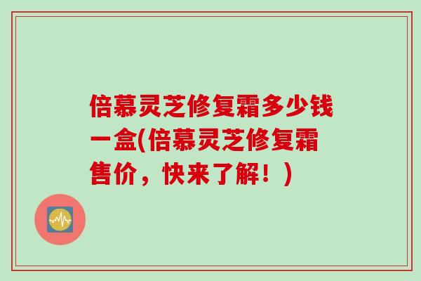 倍慕灵芝修复霜多少钱一盒(倍慕灵芝修复霜售价，快来了解！)