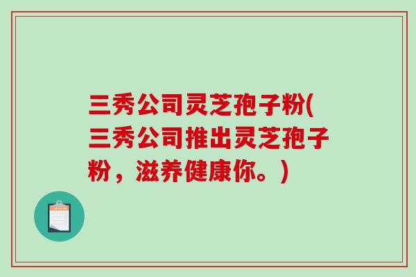 三秀公司灵芝孢子粉(三秀公司推出灵芝孢子粉，滋养健康你。)