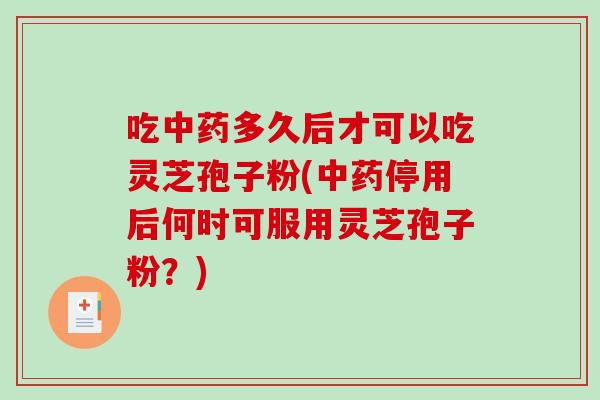 吃中药多久后才可以吃灵芝孢子粉(中药停用后何时可服用灵芝孢子粉？)