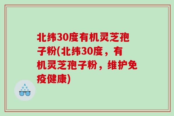 北纬30度有机灵芝孢子粉(北纬30度，有机灵芝孢子粉，维护免疫健康)