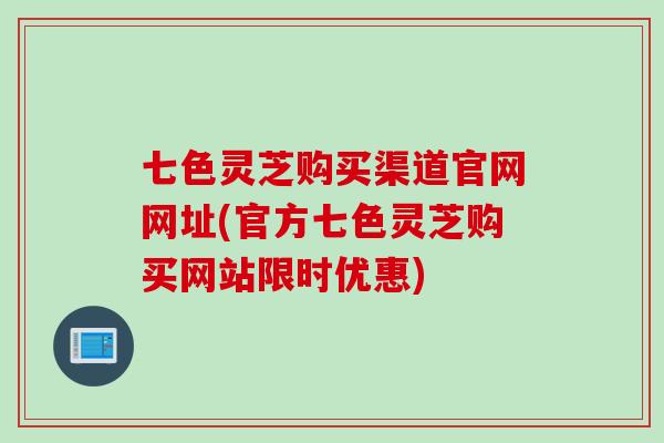 七色灵芝购买渠道官网网址(官方七色灵芝购买网站限时优惠)