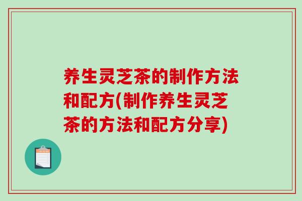 养生灵芝茶的制作方法和配方(制作养生灵芝茶的方法和配方分享)