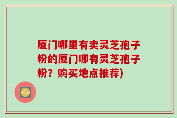 厦门哪里有卖灵芝孢子粉的厦门哪有灵芝孢子粉？购买地点推荐)