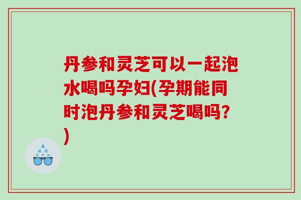 丹参和灵芝可以一起泡水喝吗孕妇(孕期能同时泡丹参和灵芝喝吗？)
