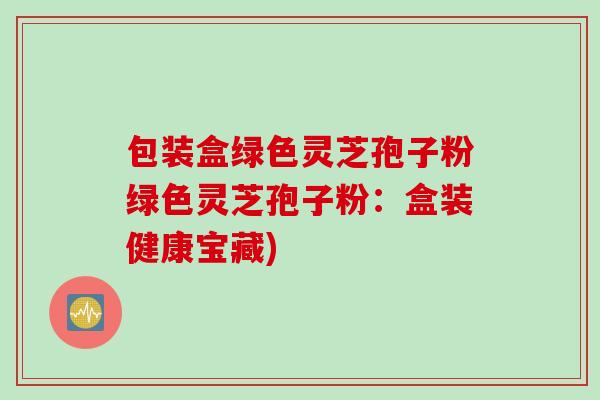 包装盒绿色灵芝孢子粉绿色灵芝孢子粉：盒装健康宝藏)