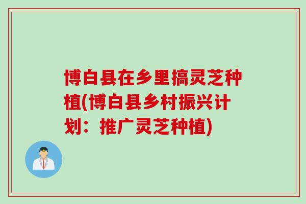 博白县在乡里搞灵芝种植(博白县乡村振兴计划：推广灵芝种植)