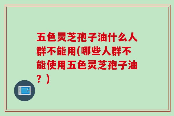 五色灵芝孢子油什么人群不能用(哪些人群不能使用五色灵芝孢子油？)