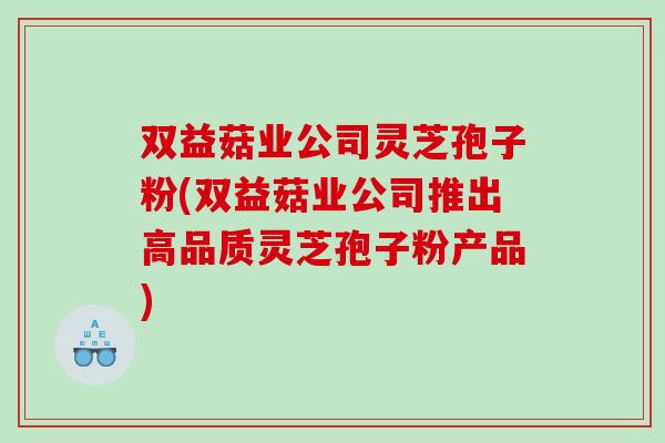 双益菇业公司灵芝孢子粉(双益菇业公司推出高品质灵芝孢子粉产品)