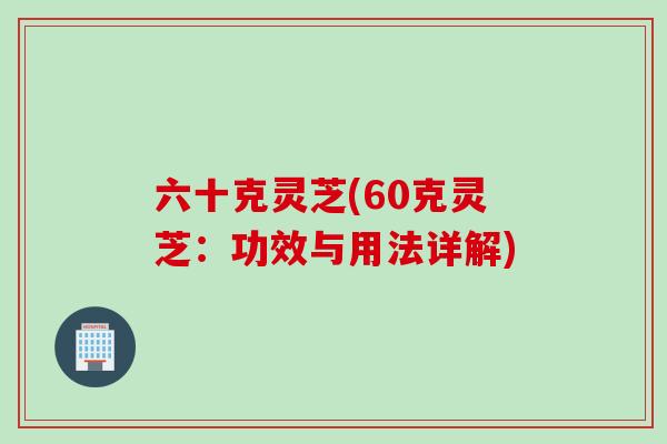六十克灵芝(60克灵芝：功效与用法详解)