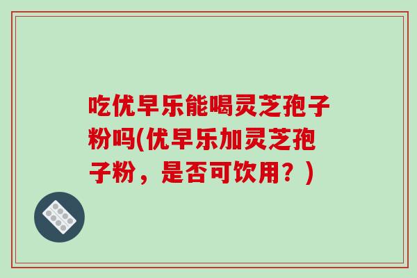 吃优早乐能喝灵芝孢子粉吗(优早乐加灵芝孢子粉，是否可饮用？)