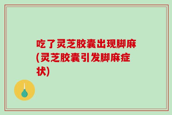 吃了灵芝胶囊出现脚麻(灵芝胶囊引发脚麻症状)
