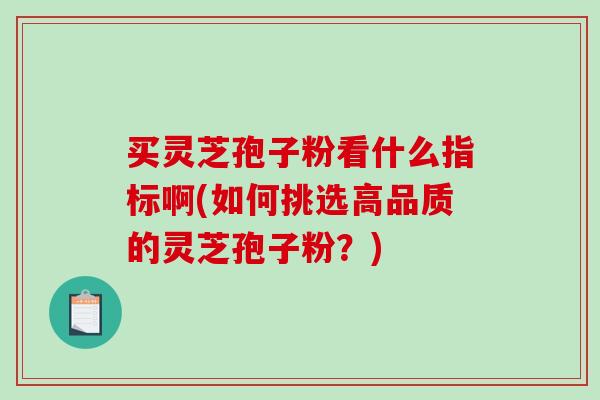 买灵芝孢子粉看什么指标啊(如何挑选高品质的灵芝孢子粉？)