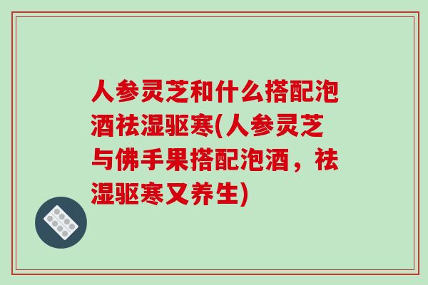 人参灵芝和什么搭配泡酒祛湿驱寒(人参灵芝与佛手果搭配泡酒，祛湿驱寒又养生)
