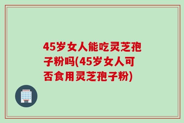 45岁女人能吃灵芝孢子粉吗(45岁女人可否食用灵芝孢子粉) 45岁女人能吃灵芝孢子粉吗(45岁女人可否食用灵芝孢子粉)