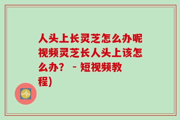 人头上长灵芝怎么办呢视频灵芝长人头上该怎么办？ - 短视频教程)