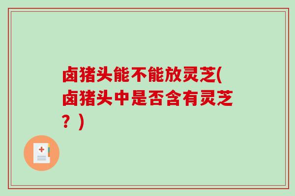 卤猪头能不能放灵芝(卤猪头中是否含有灵芝？)