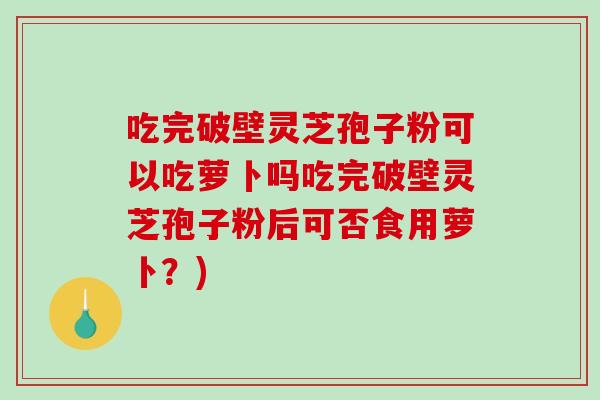 吃完破壁灵芝孢子粉可以吃萝卜吗吃完破壁灵芝孢子粉后可否食用萝卜？)
