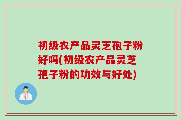 初级农产品灵芝孢子粉好吗(初级农产品灵芝孢子粉的功效与好处)