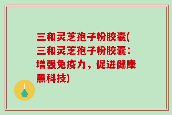 三和灵芝孢子粉胶囊(三和灵芝孢子粉胶囊：增强免疫力，促进健康黑科技)