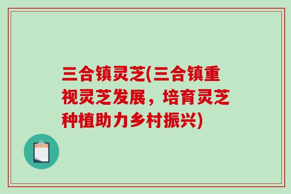 三合镇灵芝(三合镇重视灵芝发展，培育灵芝种植助力乡村振兴)