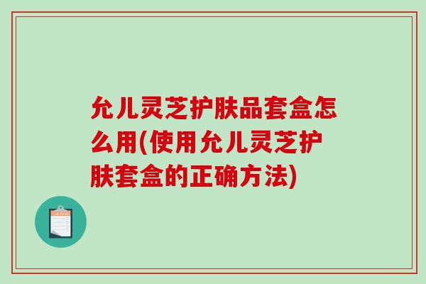 允儿灵芝护肤品套盒怎么用(使用允儿灵芝护肤套盒的正确方法)