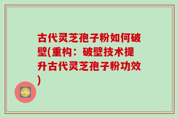 古代灵芝孢子粉如何破壁(重构：破壁技术提升古代灵芝孢子粉功效)