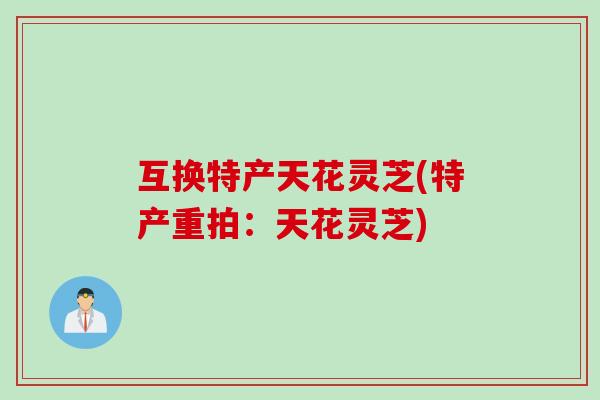 互换特产天花灵芝(特产重拍：天花灵芝)