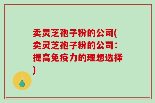 卖灵芝孢子粉的公司(卖灵芝孢子粉的公司：提高免疫力的理想选择)