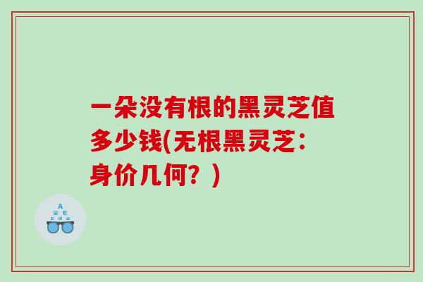 一朵没有根的黑灵芝值多少钱(无根黑灵芝：身价几何？)